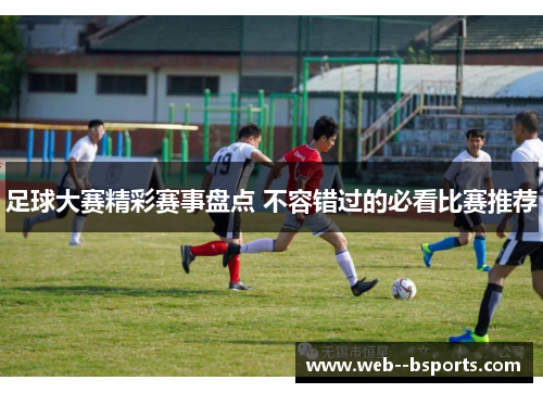 足球大赛精彩赛事盘点 不容错过的必看比赛推荐