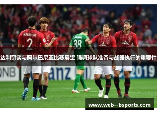 达利奇谈与阿尔巴尼亚比赛展望 强调球队准备与战略执行的重要性