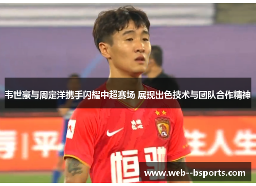 韦世豪与周定洋携手闪耀中超赛场 展现出色技术与团队合作精神