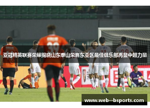 亚冠精英联赛荣耀揭晓山东泰山荣膺东亚区最佳俱乐部再显中超力量