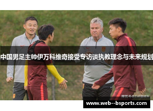 中国男足主帅伊万科维奇接受专访谈执教理念与未来规划